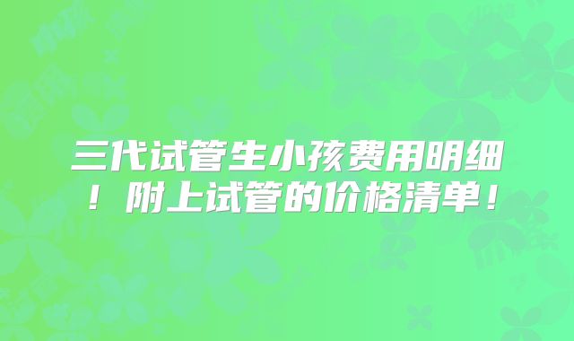 三代试管生小孩费用明细！附上试管的价格清单！