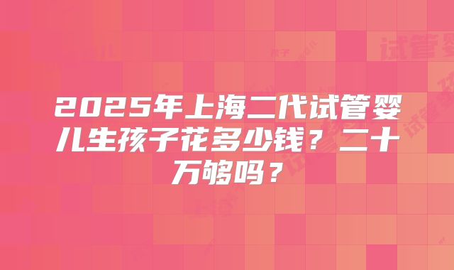 2025年上海二代试管婴儿生孩子花多少钱？二十万够吗？