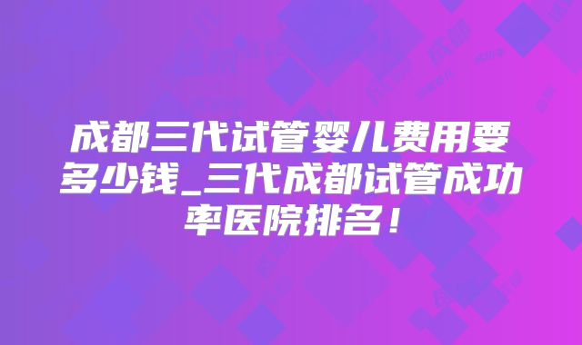 成都三代试管婴儿费用要多少钱_三代成都试管成功率医院排名！