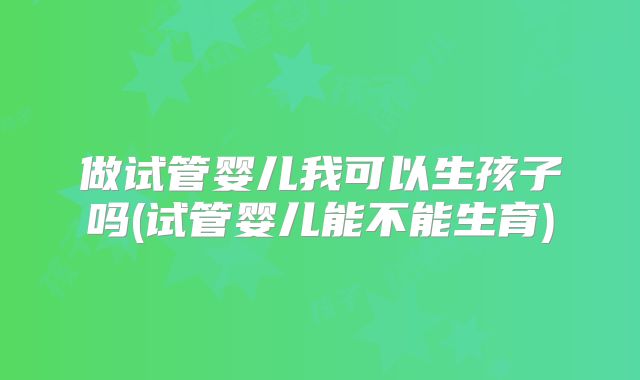 做试管婴儿我可以生孩子吗(试管婴儿能不能生育)
