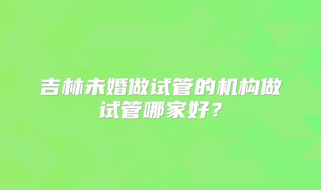 吉林未婚做试管的机构做试管哪家好？