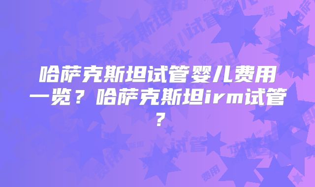 哈萨克斯坦试管婴儿费用一览？哈萨克斯坦irm试管？