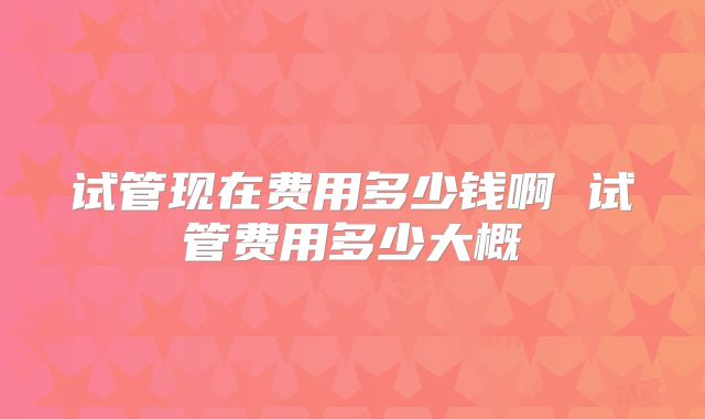 试管现在费用多少钱啊 试管费用多少大概