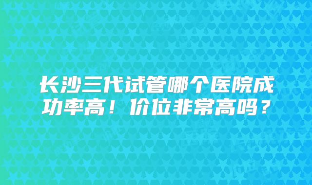 长沙三代试管哪个医院成功率高!价位非常高吗?