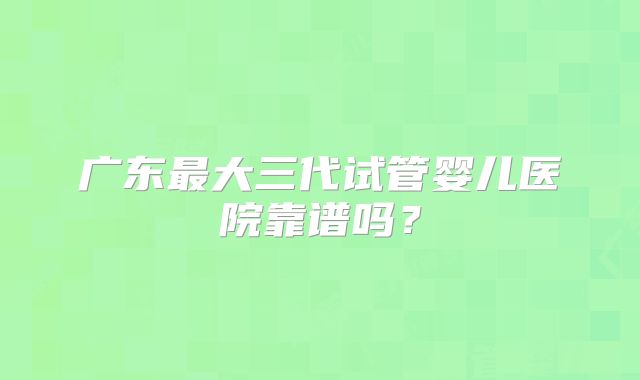 广东最大三代试管婴儿医院靠谱吗？