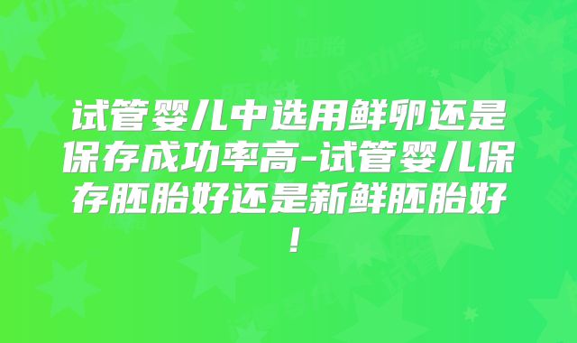 试管婴儿中选用鲜卵还是保存成功率高-试管婴儿保存胚胎好还是新鲜胚胎好!
