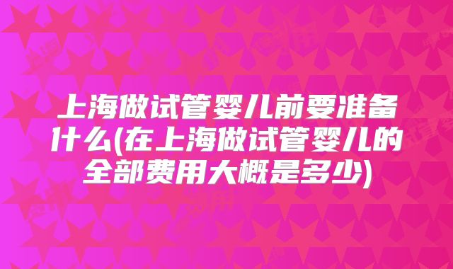 上海做试管婴儿前要准备什么(在上海做试管婴儿的全部费用大概是多少)