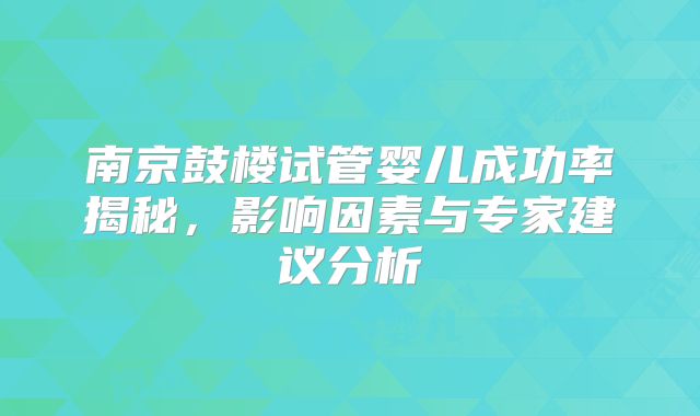 南京鼓楼试管婴儿成功率揭秘，影响因素与专家建议分析