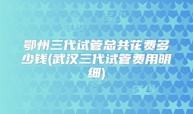 鄂州三代试管总共花费多少钱(武汉三代试管费用明细)