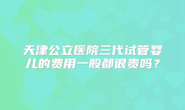 天津公立医院三代试管婴儿的费用一般都很贵吗?