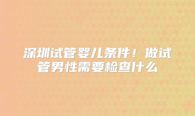 深圳试管婴儿条件！做试管男性需要检查什么
