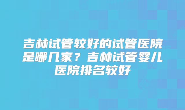 吉林试管较好的试管医院是哪几家？吉林试管婴儿医院排名较好