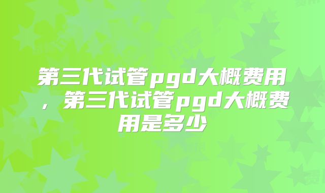 第三代试管pgd大概费用，第三代试管pgd大概费用是多少