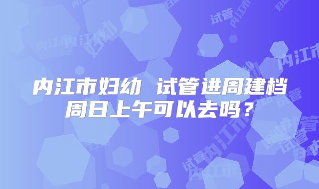 内江市妇幼 试管进周建档周日上午可以去吗？