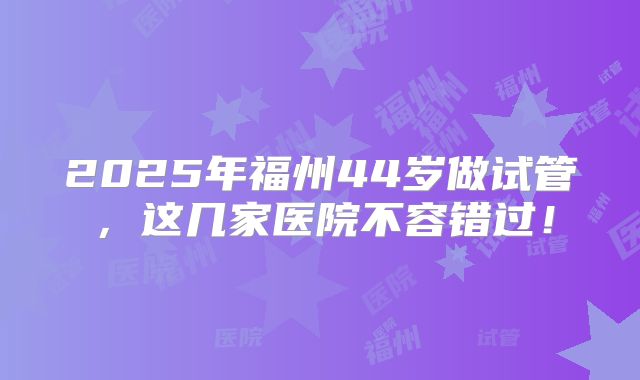 2025年福州44岁做试管,这几家医院不容错过!