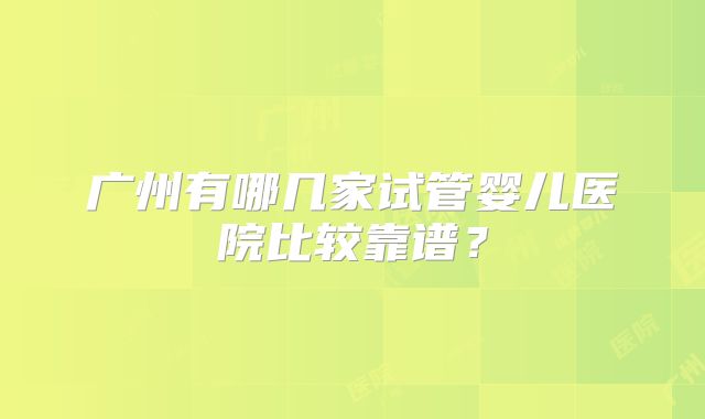 广州有哪几家试管婴儿医院比较靠谱？