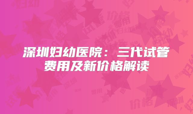 深圳妇幼医院：三代试管费用及新价格解读