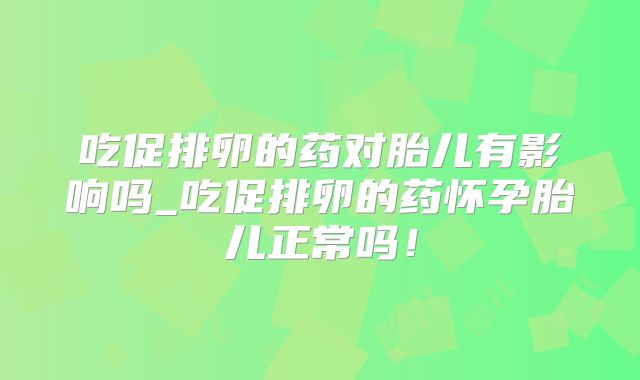 吃促排卵的药对胎儿有影响吗_吃促排卵的药怀孕胎儿正常吗!