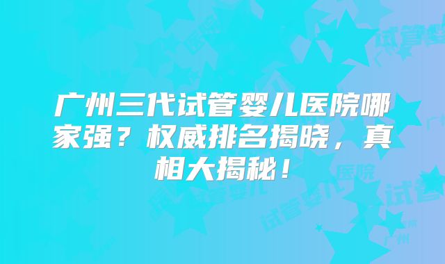 广州三代试管婴儿医院哪家强？权威排名揭晓，真相大揭秘！