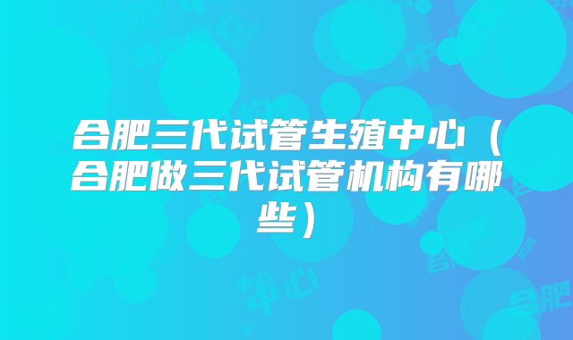 合肥三代试管生殖中心（合肥做三代试管机构有哪些）