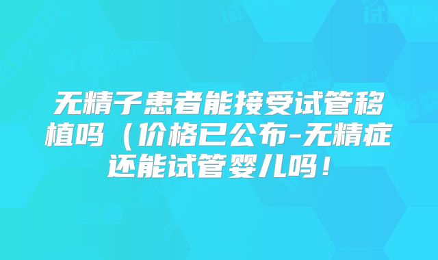 无精子患者能接受试管移植吗（价格已公布-无精症还能试管婴儿吗！