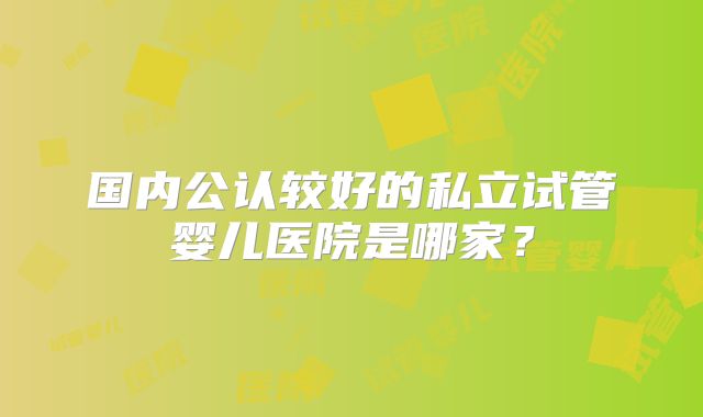 国内公认较好的私立试管婴儿医院是哪家?