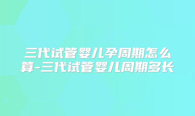 三代试管婴儿孕周期怎么算-三代试管婴儿周期多长