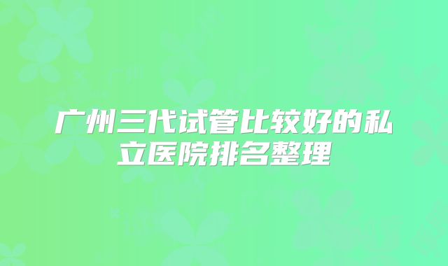 广州三代试管比较好的私立医院排名整理