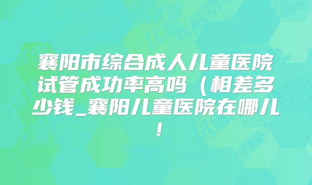 襄阳市综合成人儿童医院试管成功率高吗(相差多少钱_襄阳儿童医院在哪儿!