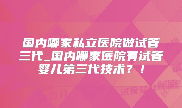 国内哪家私立医院做试管三代_国内哪家医院有试管婴儿第三代技术?!