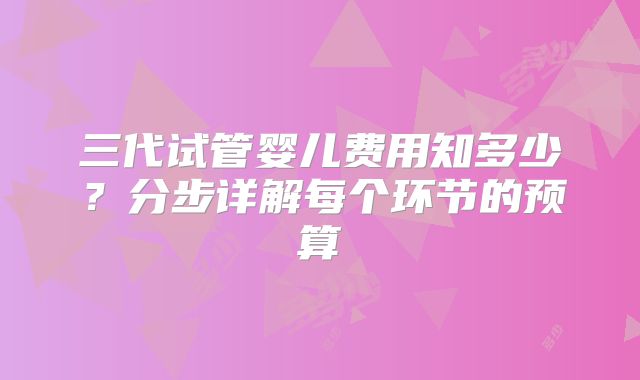 三代试管婴儿费用知多少？分步详解每个环节的预算
