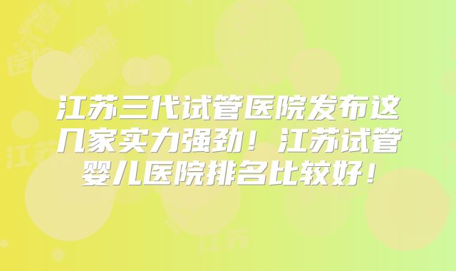 江苏三代试管医院发布这几家实力强劲！江苏试管婴儿医院排名比较好！