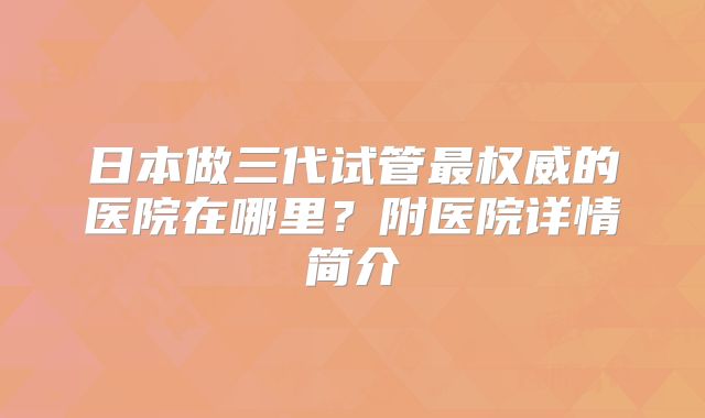 日本做三代试管最权威的医院在哪里？附医院详情简介