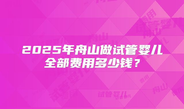 2025年舟山做试管婴儿全部费用多少钱？
