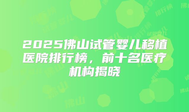 2025佛山试管婴儿移植医院排行榜，前十名医疗机构揭晓
