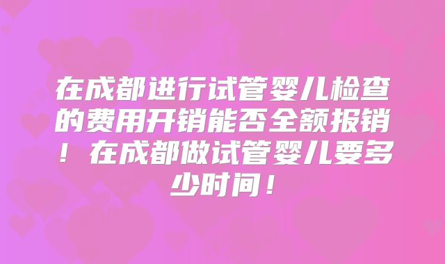 在成都进行试管婴儿检查的费用开销能否全额报销！在成都做试管婴儿要多少时间！