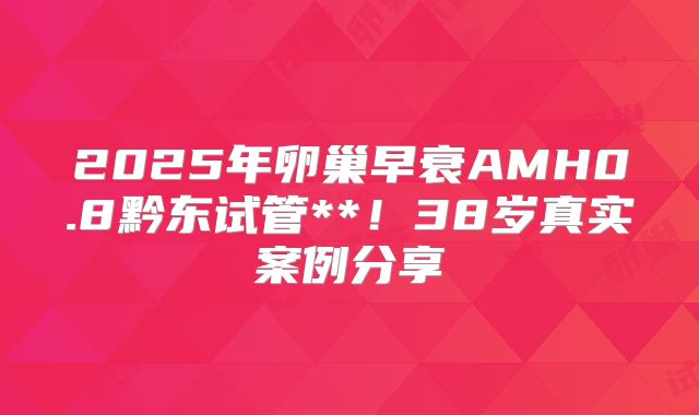 2025年卵巢早衰AMH0.8黔东试管**!38岁真实案例分享