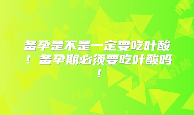 备孕是不是一定要吃叶酸！备孕期必须要吃叶酸吗！