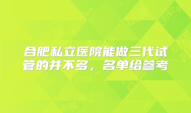 合肥私立医院能做三代试管的并不多,名单给参考
