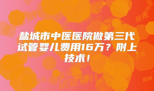 盐城市中医医院做第三代试管婴儿费用16万？附上技术！