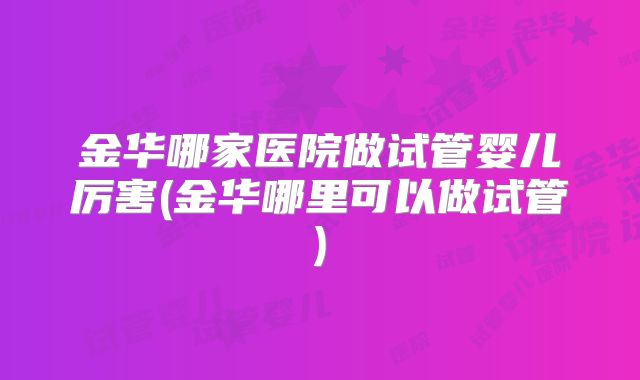 金华哪家医院做试管婴儿厉害(金华哪里可以做试管)
