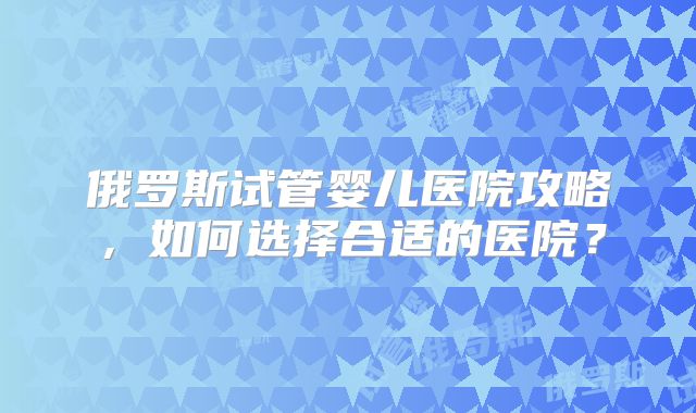 俄罗斯试管婴儿医院攻略,如何选择合适的医院?