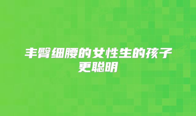 丰臀细腰的女性生的孩子更聪明