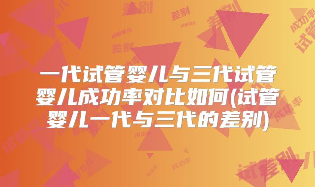 一代试管婴儿与三代试管婴儿成功率对比如何(试管婴儿一代与三代的差别)
