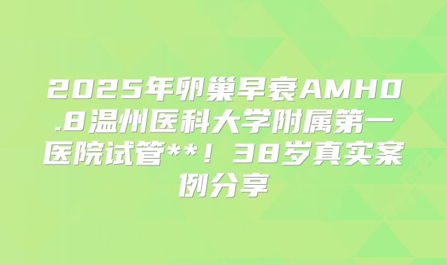 2025年卵巢早衰AMH0.8温州医科大学附属第一医院试管**！38岁真实案例分享