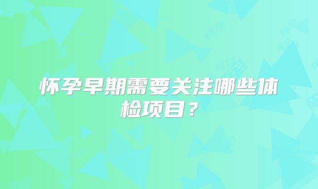 怀孕早期需要关注哪些体检项目？