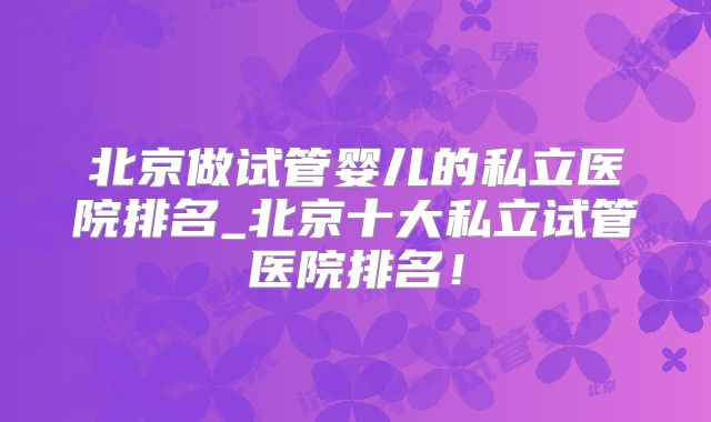 北京做试管婴儿的私立医院排名_北京十大私立试管医院排名！