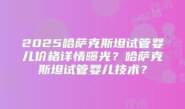 2025哈萨克斯坦试管婴儿价格详情曝光？哈萨克斯坦试管婴儿技术？