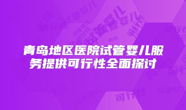 青岛地区医院试管婴儿服务提供可行性全面探讨