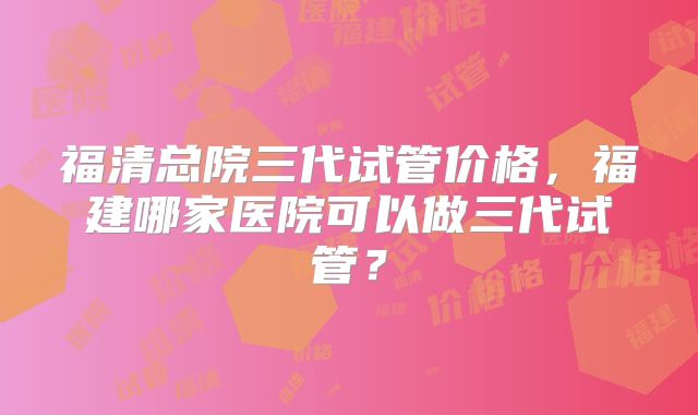 福清总院三代试管价格，福建哪家医院可以做三代试管？